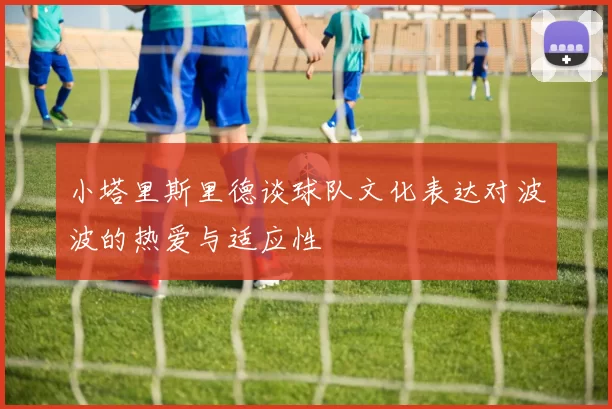 小塔里斯里德谈球队文化表达对波波的热爱与适应性