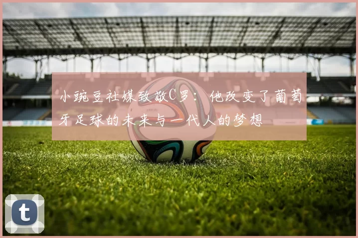 小豌豆社媒致敬C罗：他改变了葡萄牙足球的未来与一代人的梦想
